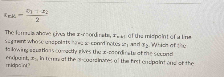 x_mid=frac x_1+x_22
The formula above gives the x-coordinate, x_mid , of the midpoint of a line 
segment whose endpoints have x-coordinates x_1 and x_2. Which of the 
following equations correctly gives the x-coordinate of the second 
endpoint, x_2 , in terms of the æ -coordinates of the frst endpoint and of the 
midpoint?