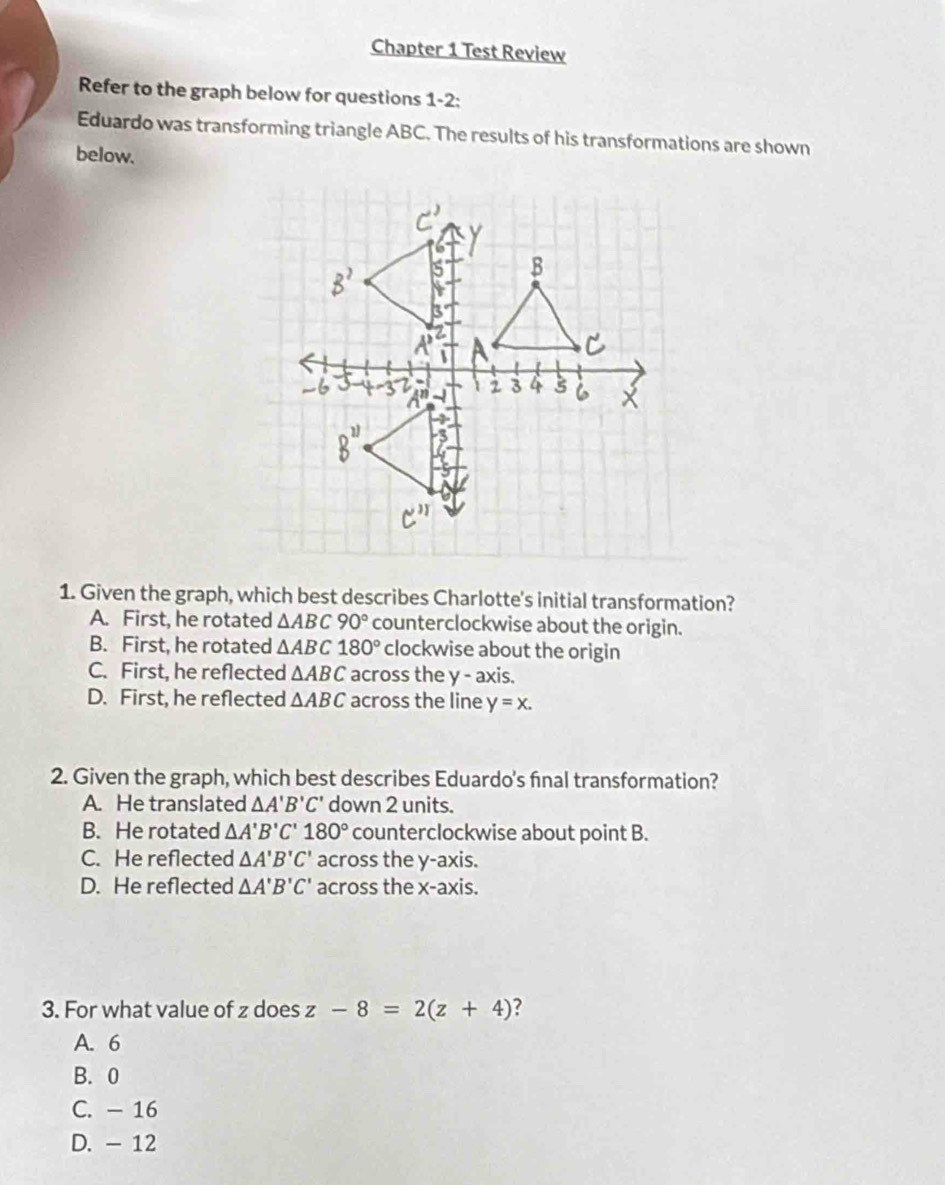 Chapter 1 Test Review
Refer to the graph below for questions 1-2:
Eduardo was transforming triangle ABC. The results of his transformations are shown
below.
1. Given the graph, which best describes Charlotte's initial transformation?
A. First, he rotated △ ABC90° counterclockwise about the origin.
B. First, he rotated △ ABC180° clockwise about the origin
C. First, he reflected △ ABC across the y - axis.
D. First, he reflected △ ABC across the line y=x. 
2. Given the graph, which best describes Eduardo's final transformation?
A. He translated △ A'B'C' down 2 units.
B. He rotated △ A'B'C'180° counterclockwise about point B.
C. He reflected △ A'B'C' across the y-axis.
D. He reflected △ A'B'C' across the x-axis.
3. For what value of z does z-8=2(z+4) ?
A. 6
B. 0
C. - 16
D. - 12