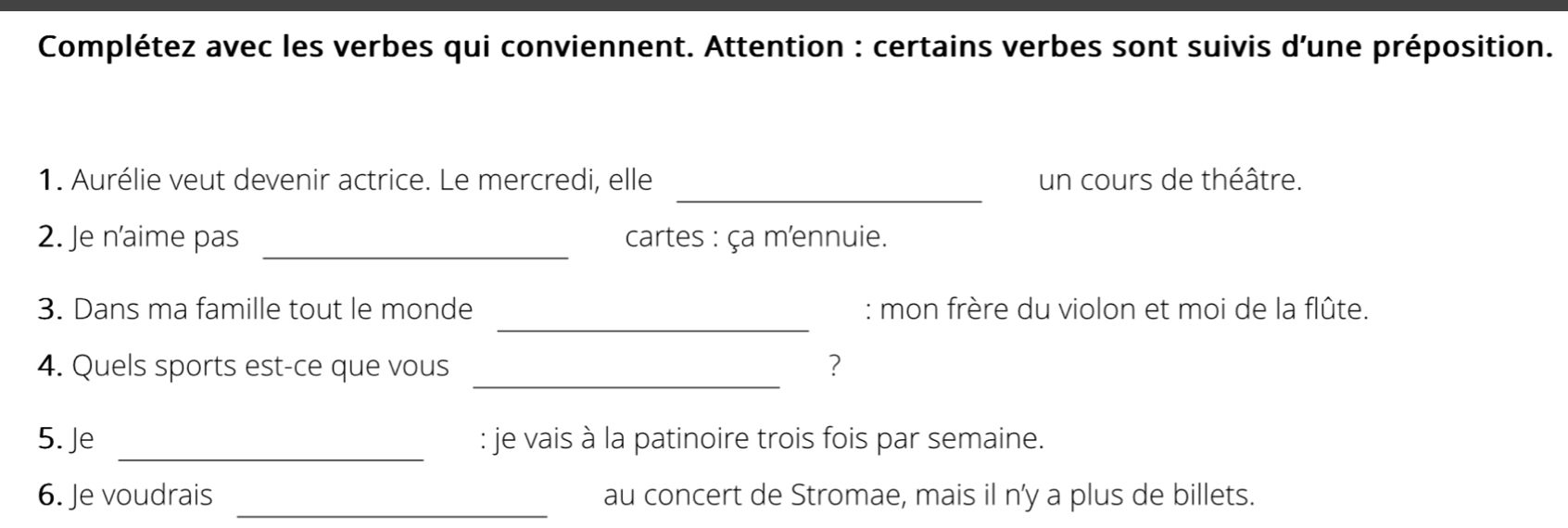 Complétez avec les verbes qui conviennent. Attention : certains verbes sont suivis d'une préposition. 
_ 
1. Aurélie veut devenir actrice. Le mercredi, elle un cours de théâtre. 
_ 
2. Je n'aime pas cartes : ça mennuie. 
_ 
3. Dans ma famille tout le monde : mon frère du violon et moi de la flûte. 
_ 
4. Quels sports est-ce que vous ? 
_ 
5. Je : je vais à la patinoire trois fois par semaine. 
_ 
6. Je voudrais au concert de Stromae, mais il n’y a plus de billets.