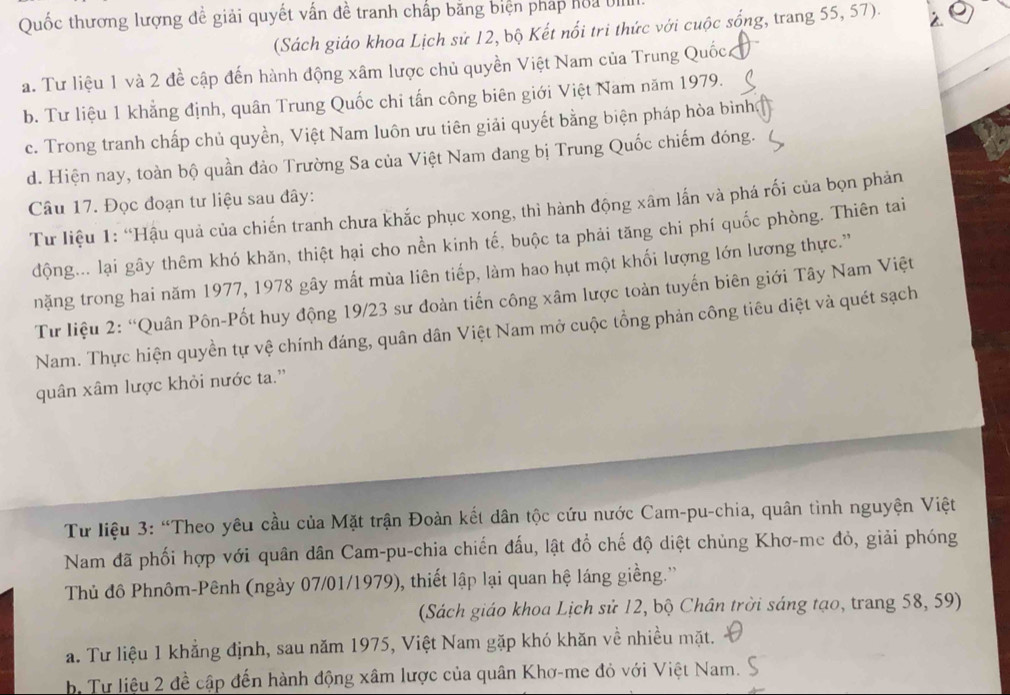 Quốc thương lượng đề giải quyết vấn đề tranh chấp bằng biện pháp hoa UIIII
(Sách giáo khoa Lịch sử 12, bộ Kết nổi tri thức với cuộc sống, trang 55, 57).
a. Tư liệu 1 và 2 đề cập đến hành động xâm lược chủ quyền Việt Nam của Trung Quốc
b. Tư liệu 1 khẳng định, quân Trung Quốc chi tấn công biên giới Việt Nam năm 1979.
c. Trong tranh chấp chủ quyền, Việt Nam luôn ưu tiên giải quyết bằng biện pháp hòa bình
d. Hiện nay, toàn bộ quần đảo Trường Sa của Việt Nam đang bị Trung Quốc chiếm đóng.
Câu 17. Đọc đoạn tư liệu sau đây:
Tư liệu 1: “Hậu quả của chiến tranh chưa khắc phục xong, thì hành động xâm lắn và phá rối của bọn phản
động... lại gây thêm khó khăn, thiệt hại cho nền kinh tế, buộc ta phải tăng chi phí quốc phòng. Thiên tai
nặng trong hai năm 1977, 1978 gây mất mùa liên tiếp, làm hao hụt một khối lượng lớn lương thực.''
Từ liệu 2: “Quân Pôn-Pốt huy động 19/23 sư đoàn tiến công xâm lược toàn tuyến biên giới Tây Nam Việt
Nam. Thực hiện quyền tự vệ chính đáng, quân dân Việt Nam mở cuộc tổng phản công tiêu điệt và quét sạch
quân xâm lược khỏi nước ta.''
Từ liệu 3: “Theo yêu cầu của Mặt trận Đoàn kết dân tộc cứu nước Cam-pu-chia, quân tình nguyện Việt
Nam đã phối hợp với quân dân Cam-pu-chia chiến đấu, lật đồ chế độ diệt chủng Khơ-me đỏ, giải phóng
Thủ đô Phnôm-Pênh (ngày 07/01/1979), thiết lập lại quan hệ láng giềng.'
(Sách giáo khoa Lịch sử 12, bộ Chân trời sáng tạo, trang 58, 59)
a. Tư liệu 1 khẳng định, sau năm 1975, Việt Nam gặp khó khăn về nhiều mặt.
bị Tư liệu 2 đề cập đến hành động xâm lược của quân Khơ-me đỏ với Việt Nam.