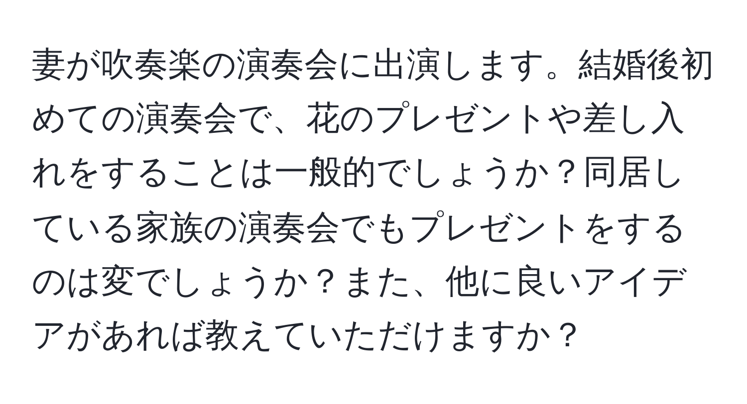 妻が吹奏楽の演奏会に出演します。結婚後初めての演奏会で、花のプレゼントや差し入れをすることは一般的でしょうか？同居している家族の演奏会でもプレゼントをするのは変でしょうか？また、他に良いアイデアがあれば教えていただけますか？