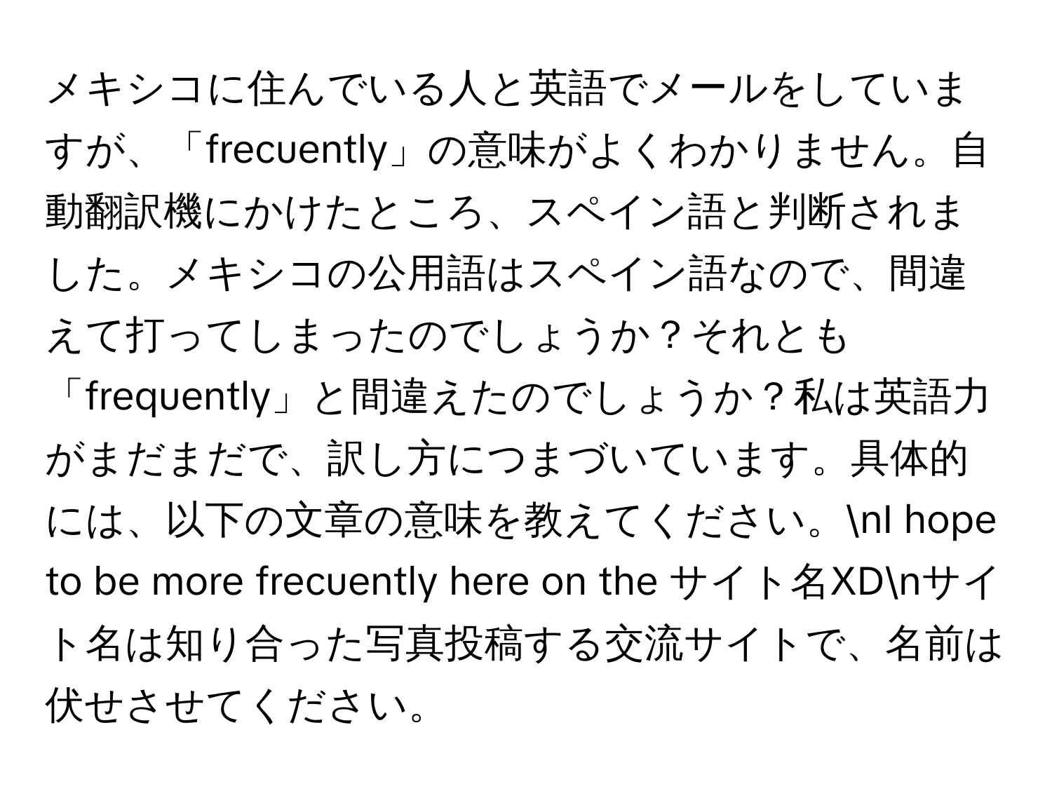 メキシコに住んでいる人と英語でメールをしていますが、「frecuently」の意味がよくわかりません。自動翻訳機にかけたところ、スペイン語と判断されました。メキシコの公用語はスペイン語なので、間違えて打ってしまったのでしょうか？それとも「frequently」と間違えたのでしょうか？私は英語力がまだまだで、訳し方につまづいています。具体的には、以下の文章の意味を教えてください。nI hope to be more frecuently here on the サイト名XDnサイト名は知り合った写真投稿する交流サイトで、名前は伏せさせてください。