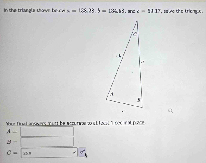 In the triangle shown below a=138.28, b=134.58 ,and c=59.17 , solve the triangle. 
Your final answers must be accurate to at least 1 decimal place.
A=
B=
C=25.0