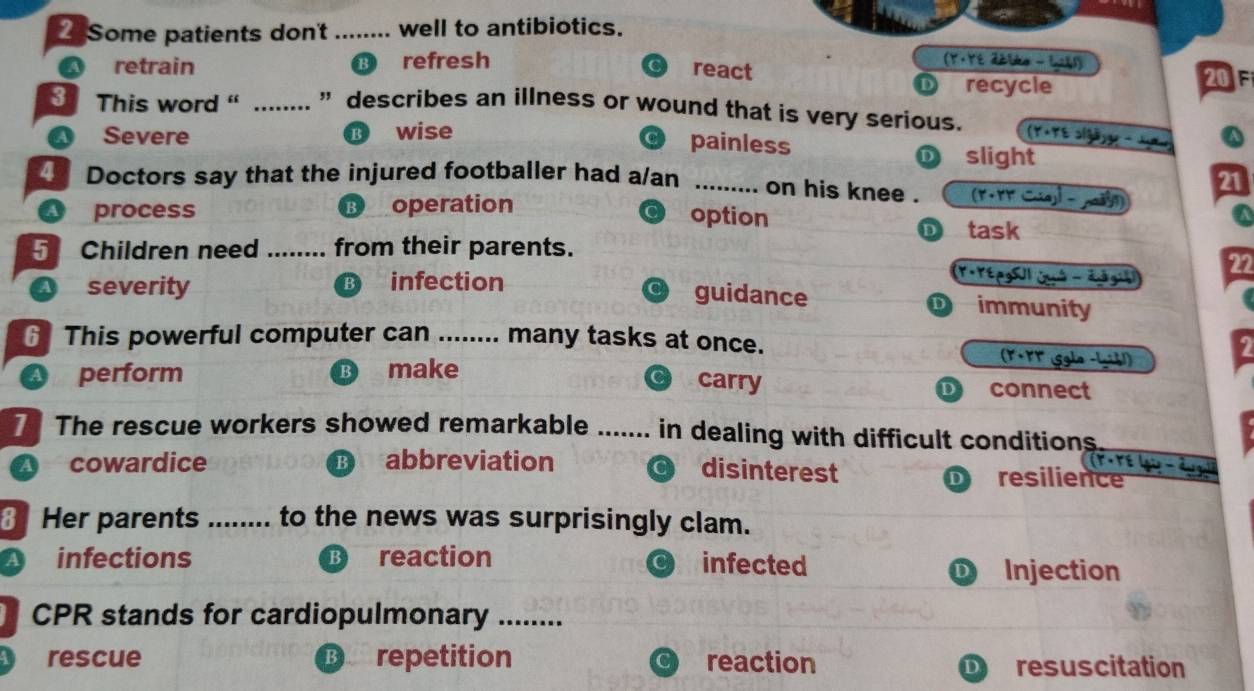 Some patients don't_ well to antibiotics.
a retrain refresh (Y·YE Zétko - 1261)
react 20F
recycle
31 This word ' _” describes an illness or wound that is very serious.
a Severe wise
A
painless D slight
Doctors say that the injured footballer had a/an _(F.rr
on his knee .
21
process ⑬ operation
option
task
5 Children need _from their parents.
a severity infection
Y YtpgSU|quà - đuà guà 22
guidance D immunity
6 This powerful computer can ........ many tasks at once. (Y+FV (Sgla -Lgih!)
carry
a perform B make connect
D
The rescue workers showed remarkable ... ..... in dealing with difficult conditions
A cowardice B) abbreviation
_
disinterest resilience tore
Her parents ........ to the news was surprisingly clam.
infections reaction infected
Injection
CPR stands for cardiopulmonary_
rescue B repetition reaction resuscitation