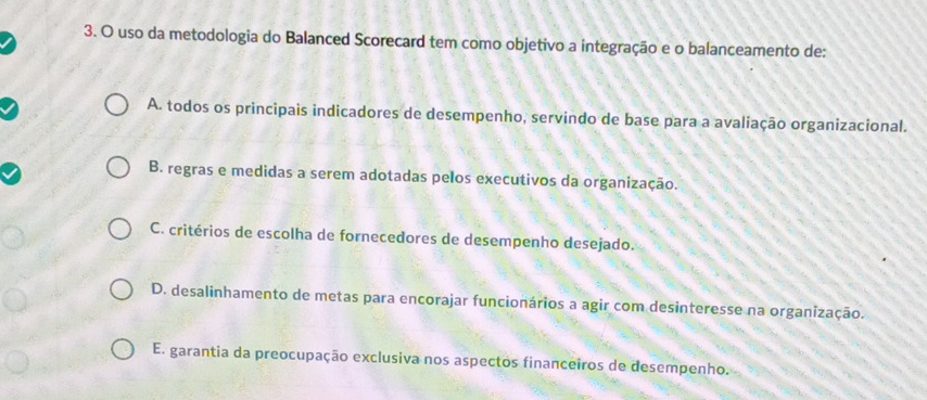 uso da metodologia do Balanced Scorecard tem como objetivo a integração e o balanceamento de:
A. todos os principais indicadores de desempenho, servindo de base para a avaliação organizacional.
B. regras e medidas a serem adotadas pelos executivos da organização.
C. critérios de escolha de fornecedores de desempenho desejado.
D. desalinhamento de metas para encorajar funcionários a agir com desinteresse na organização.
E. garantia da preocupação exclusiva nos aspectos financeiros de desempenho.