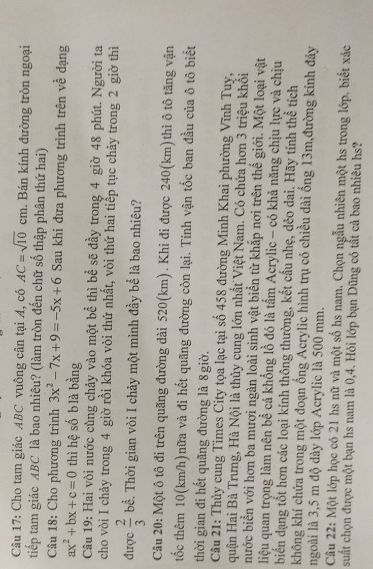 Cho tam giác ABC vuông cân tại A, có AC=sqrt(10)cm. Bán kính đường tròn ngoại
tiếp tam giác ABC là bao nhiêu? (làm tròn đến chữ số thập phân thứ hai)
Câu 18: Cho phương trình 3x^2-7x+9=-5x+6 Sau khi đưa phương trình trên về dạng
ax^2+bx+c=0 thì hệ số b là bằng
Câu 19: Hai vòi nước cùng chảy vào một bể thì bể sẽ đầy trong 4 giờ 48 phút. Người ta
cho vòi I chảy trong 4 giờ rồi khóa vòi thứ nhất, vòi thứ hai tiếp tục chảy trong 2 giờ thì
được  2/3  bể. Thời gian vòi I chảy một mình đầy bể là bao nhiêu?
Câu 20: Một ô tô đi trên quãng đường dài 520(km). Khi đi được 240(km)thì ô tô tăng vận
tốc thêm 10(km/h)nữa và đi hết quãng đường còn lại. Tính vận tốc ban đầu của ô tô biết
thời gian đi hết quãng đường là 8giờ.
Câu 21: Thủy cung Times City tọa lạc tại số 458 đường Minh Khai phường Vĩnh Tuy,
quận Hai Bà Trưng, Hà Nội là thủy cung lớn nhất Việt Nam. Có chứa hơn 3 triệu khối
nước biển với hơn ba mươi ngàn loài sinh vật biển từ khắp nơi trên thế giới. Một loại vật
liệu quan trọng làm nên bể cá khổng lồ đó là tấm Acrylic - có khả năng chịu lực và chịu
biến dạng tốt hơn các loại kính thông thường, kết cấu nhẹ, dẻo dai. Hãy tính thể tích
không khí chứa trong một đoạn ống Acrylic hình trụ có chiều dài ống 13m,đường kính đáy
ngoài là 3,5 m độ dày lớp Acrylic là 500 mm.
Câu 22: Một lớp học có 21 hs nữ và một số hs nam. Chọn ngẫu nhiên một hs trong lớp. biết xác
suất chọn được một bạn hs nam là 0,4. Hỏi lớp bạn Dũng có tất cả bao nhiêu hs?