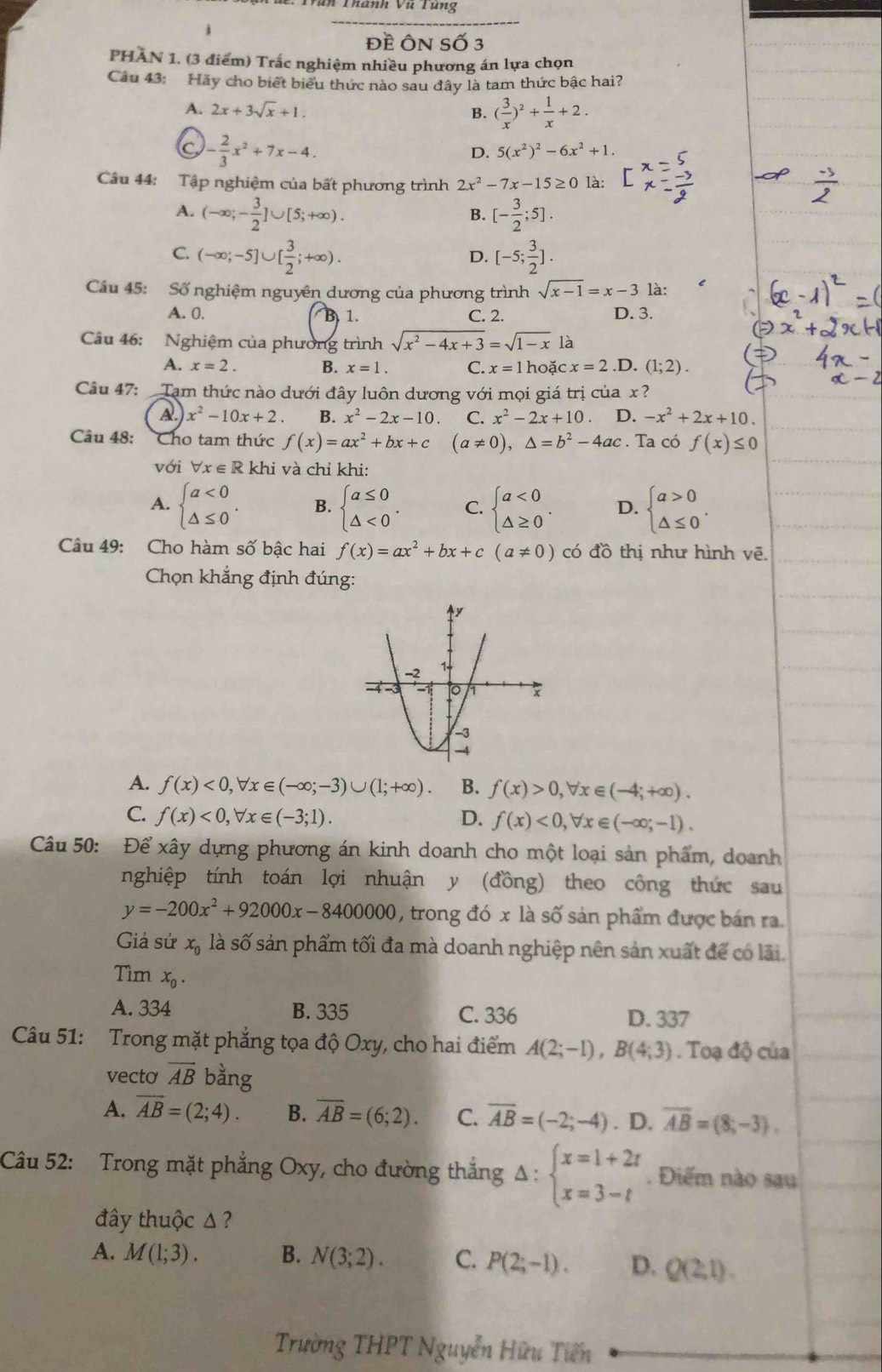 CTiàn Thành vũ Tung
j
Đề ÔN Số 3
PHAN 1. (3 điểm) Trắc nghiệm nhiều phương án lựa chọn
Câu 43: Hãy cho biết biểu thức nào sau đây là tam thức bậc hai?
A. 2x+3sqrt(x)+1. B. ( 3/x )^2+ 1/x +2.
C - 2/3 x^2+7x-4.
D. 5(x^2)^2-6x^2+1.
Câu 44: Tập nghiệm của bất phương trình 2x^2-7x-15≥ 0 là:
A. (-∈fty ;- 3/2 ]∪ [5;+∈fty ). [- 3/2 ;5].
B.
C. (-∈fty ;-5]∪ [ 3/2 ;+∈fty ). [-5; 3/2 ].
D.
Câu 45: Số nghiệm nguyên dương của phương trình sqrt(x-1)=x-3 là:
A. 0. B 1. C. 2. D. 3.
Câu 46: Nghiệm của phường trình sqrt(x^2-4x+3)=sqrt(1-x) là.D. (1;2).
A. x=2. B. x=1. C. x=1 hoặc x=2
Câu 47: Tạm thức nào dưới đây luôn dương với mọi giá trị của x ?
A. x^2-10x+2. B. x^2-2x-10 C. x^2-2x+10. D. -x^2+2x+10.
Câu 48: Cho tam thức f(x)=ax^2+bx+c (a!= 0),△ =b^2-4ac. Ta có f(x)≤ 0
với forall x∈ Rk hi và chỉ khi:
A. beginarrayl a<0 △ ≤ 0endarray. . B. beginarrayl a≤ 0 △ <0endarray. . C. beginarrayl a<0 △ ≥ 0endarray. . D. beginarrayl a>0 △ ≤ 0endarray. .
Câu 49: Cho hàm số bậc hai f(x)=ax^2+bx+c(a!= 0) có đồ thị như hình vẽ.
Chọn khẳng định đúng:
A. f(x)<0,forall x∈ (-∈fty ;-3)∪ (1;+∈fty ). B. f(x)>0,forall x∈ (-4;+∈fty ).
C. f(x)<0,forall x∈ (-3;1). D. f(x)<0,forall x∈ (-∈fty ;-1).
Câu 50: Để xây dựng phương án kinh doanh cho một loại sản phẩm, doanh
nghiệp tính toán lợi nhuận y (đồng) theo công thức sau
y=-200x^2+92000x-8400000 , trong đó x là số sản phẩm được bán ra.
Giả sử x_0 là số sản phẩm tối đa mà doanh nghiệp nên sản xuất để có lãi.
Tìm x_0.
A. 334 B. 335 C. 336 D. 337
Câu 51: Trong mặt phẳng tọa độ Oxy, cho hai điểm A(2;-1),B(4;3). Toạ độ của
vecto overline AB bằng
A. overline AB=(2;4). B. overline AB=(6;2). C. overline AB=(-2;-4). D. overline AB=(8;-3).
Câu 52: Trong mặt phẳng Oxy, cho đường thắng Delta :beginarrayl x=1+2t x=3-tendarray.. Điểm nào sau
đây thuộc Δ ?
A. M(1;3). B. N(3;2). C. P(2;-1). D. Q(2;1).
Trường THPT Nguyễn Hữu Tiên