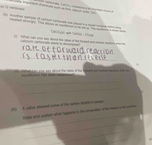 um carbonate. CaCO_3 Limestone is an important source of 
rcially important chemicals such as lime, calcium oxide, CaO 
(a) Q removed 
(b) Another sample of calcium carbonate was placed in a closed container before being 
heated strongly. This allows an equilibrium to be set up. This equilibrium is shown below
CaCO_3(s)leftharpoons CaO(s)+CO_2(g)
(i) What can you say about the rates of the forward and reverse reactions when the 
calcium carbonate starts to decompose? 
_ 
_ 
(a) What can you say about the rates of the forward and reverse reactions when the 
equilibrium has been established? 
_ 
_ 
a 
(iii) A valve allowed some of the carbon dioxide to escape. 
_ 
State and explain what happens to the composition of the mixture in the container 
_ 
_ 
_