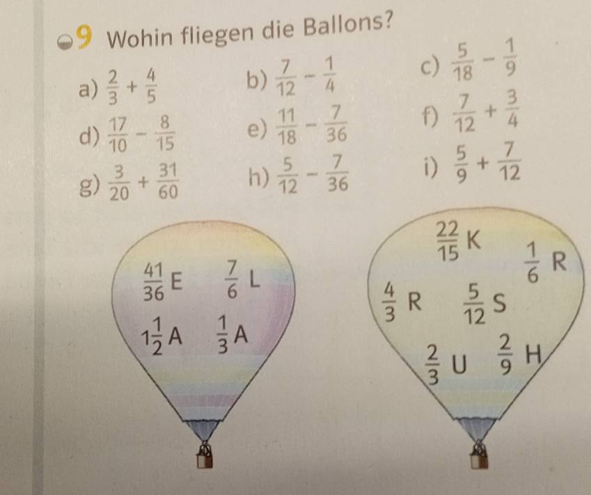 Wohin fliegen die Ballons? 
a)  2/3 + 4/5  b)  7/12 - 1/4 
c)  5/18 - 1/9 
d)  17/10 - 8/15  e)  11/18 - 7/36  f)  7/12 + 3/4 
g)  3/20 + 31/60  h)  5/12 - 7/36  i)  5/9 + 7/12 
 22/15 K  1/6  R
 41/36  E  7/6  L
 4/3  R  5/12  S
1 1/2 A  1/3 A
 2/3  U  2/9 H