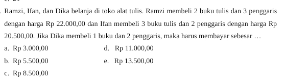 Ramzi, Ifan, dan Dika belanja di toko alat tulis. Ramzi membeli 2 buku tulis dan 3 penggaris
dengan harga Rp 22.000,00 dan Ifan membeli 3 buku tulis dan 2 penggaris dengan harga Rp
20.500,00. Jika Dika membeli 1 buku dan 2 penggaris, maka harus membayar sebesar …
a. Rp 3.000,00 d. Rp 11.000,00
b. Rp 5.500,00 e. Rp 13.500,00
c. Rp 8.500,00