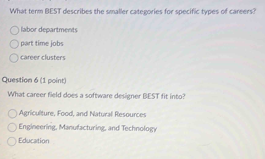 What term BEST describes the smaller categories for specific types of careers?
labor departments
part time jobs
career clusters
Question 6 (1 point)
What career field does a software designer BEST fit into?
Agriculture, Food, and Natural Resources
Engineering, Manufacturing, and Technology
Education