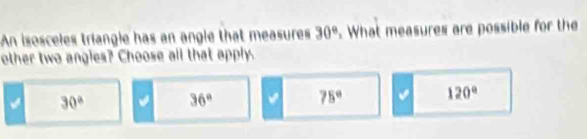 An isosceles triangle has an angle that measures 30°. What measures are possible for the
other two angies? Choose all that apply.
30° 36°
75° 120°