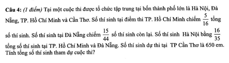 Tại một cuộc thi được tổ chức tập trung tại bốn thành phố lớn là Hà Nội, Đà 
Nẵng, TP. Hồ Chí Minh và Cần Thơ. Số thí sinh tại điểm thi TP. Hồ Chí Minh chiếm  5/16  tồng 
số thí sinh. Số thí sinh tại Đà Nẵng chiếm  15/44  số thí sinh còn lại. Số thí sinh Hà Nội bằng  16/35 
tổng số thí sinh tại TP. Hồ Chí Minh và Đà Nẵng. Số thí sinh dự thi tại TP Cần Thơ là 650 em. 
Tính tổng số thí sinh tham dự cuộc thi?