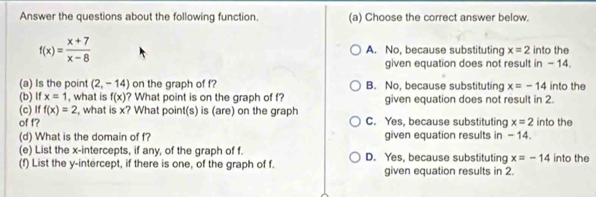 Answer the questions about the following function. (a) Choose the correct answer below.
f(x)= (x+7)/x-8  A. No, because substituting x=2 into the
given equation does not result in - 14.
(a) Is the point (2,-14) on the graph of f? B. No, because substituting x=-14 into the
(b) If x=1 , what is f(x) ? What point is on the graph of f? given equation does not result in 2.
(c) If f(x)=2 , what is x? What point(s) is (are) on the graph
of f? C. Yes, because substituting x=2 into the
(d) What is the domain of f? given equation results in -14.
(e) List the x-intercepts, if any, of the graph of f. D. Yes, because substituting x=-14 into the
(f) List the y-intercept, if there is one, of the graph of f. given equation results in 2.