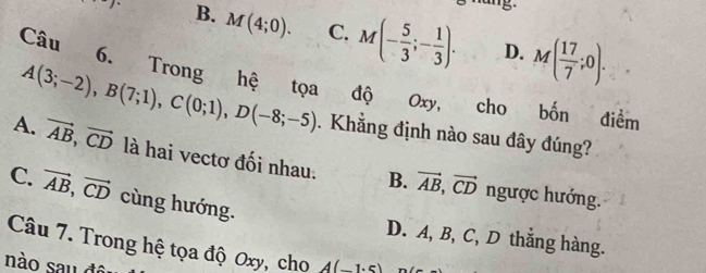 nang.
)^circ  B. M(4;0). C. M(- 5/3 ;- 1/3 ). M( 17/7 ;0). 
D.
Câu 6. Trong hệ tọa độ Oxy, cho bốn điểm
A(3;-2), B(7;1), C(0;1), D(-8;-5). Khẳng định nào sau đây đúng?
A. vector AB, vector CD là hai vectơ đối nhau. B. vector AB, vector CD
C. vector AB, vector CD cùng hướng.
ngược hướng.
D. A, B, C, D thắng hàng.
Câu 7. Trong hệ tọa độ Oxy, cho
nào sau đ A(1,c)