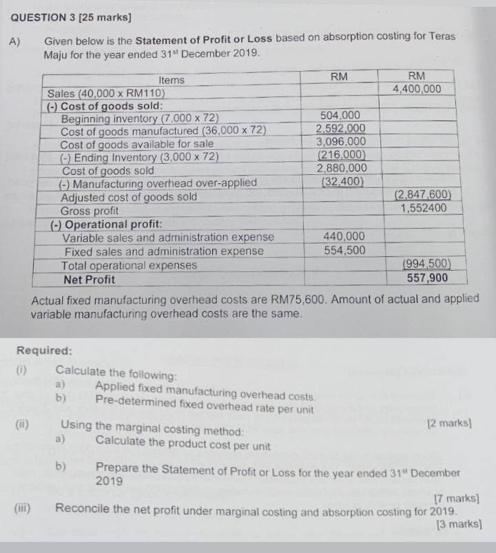 Given below is the Statement of Profit or Loss based on absorption costing for Teras
Maju for the year ended 31^(st) December 2019.
Actual fixed manufacturing overhead costs are RM75,600. Amount of actual and applied
variable manufacturing overhead costs are the same.
Required:
(i) Calculate the following:
a) Applied fixed manufacturing overhead costs
b) Pre-determined fixed overhead rate per unit
(ii) Using the marginal costing method: [2 marks]
a) Calculate the product cost per unit
b) Prepare the Statement of Profit or Loss for the year ended 31^(st) December
2019
[7 marks]
(iii) Reconcile the net profit under marginal costing and absorption costing for 2019.
[3 marks]