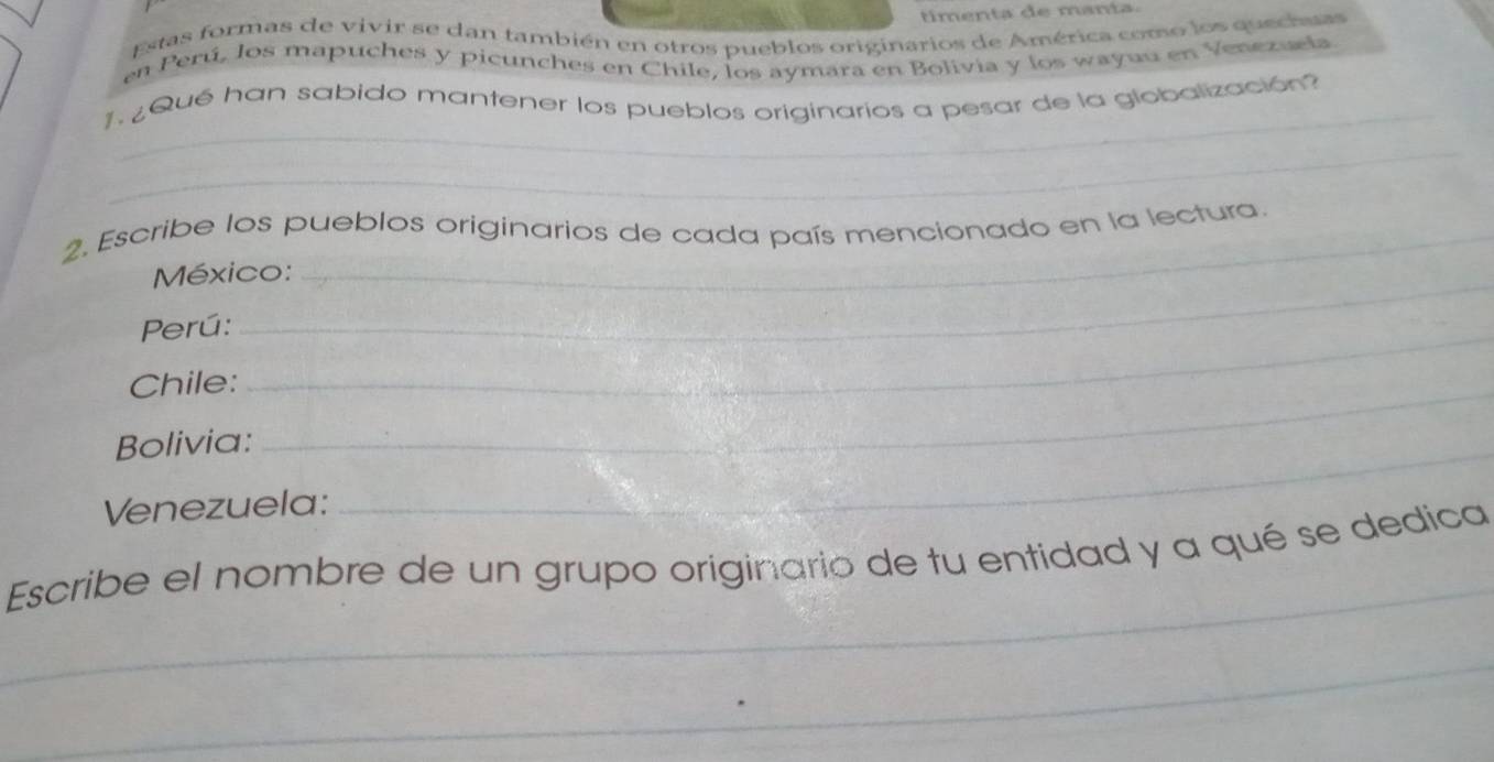timenta de manta 
Estas formas de vivir se dan también en otros pueblos originarios de América como los quechass 
en Perú, los mapuches y picunches en Chile, los aymara en Bolivia y los wayuu en Venezæla 
_ 
¿ Qué han sabido mantener los pueblos originarios a pesar de la globalización? 
_ 
2. Escribe los pueblos originarios de cada país mencionado en la lectura 
México: 
Perú:_ 
Chile:_ 
Bolivia:_ 
Venezuela: 
_ 
Escribe el nombre de un grupo originario de tu entidad y a qué se dedica 
_