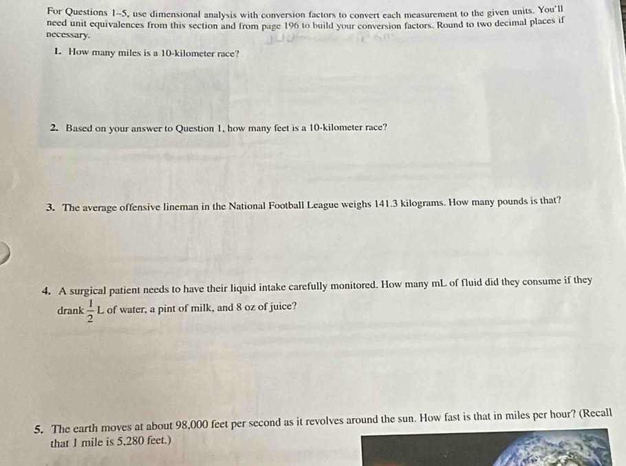 For Questions 1-5, use dimensional analysis with conversion factors to convert each measurement to the given units. You'll 
need unit equivalences from this section and from page 196 to build your conversion factors. Round to two decimal places if 
necessary. 
L How many miles is a 10-kilometer race? 
2. Based on your answer to Question 1, how many feet is a 10-kilometer race? 
3. The average offensive lineman in the National Football League weighs 141.3 kilograms. How many pounds is that? 
4. A surgical patient needs to have their liquid intake carefully monitored. How many mL of fluid did they consume if they 
drank  1/2 L of water, a pint of milk, and 8 oz of juice? 
5. The earth moves at about 98,000 feet per second as it revolves around the sun. How fast is that in miles per hour? (Recall 
that 1 mile is 5,280 feet.)