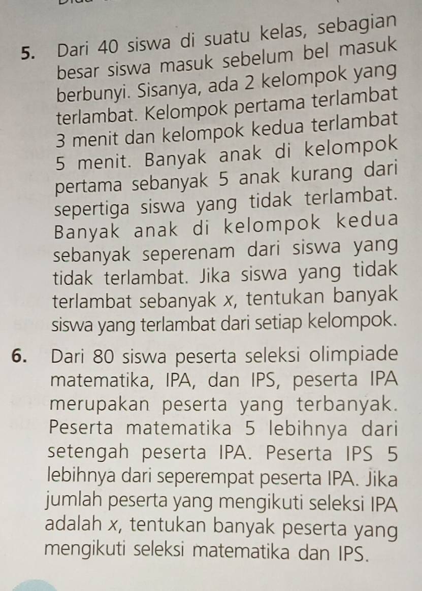 Dari 40 siswa di suatu kelas, sebagian 
besar siswa masuk sebelum bel masuk 
berbunyi. Sisanya, ada 2 kelompok yang 
terlambat. Kelompok pertama terlambat
3 menit dan kelompok kedua terlambat
5 menit. Banyak anak di kelompok 
pertama sebanyak 5 anak kurang dari 
sepertiga siswa yang tidak terlambat. 
Banyak anak di kelompok kedua 
sebanyak seperenam dari siswa yang 
tidak terlambat. Jika siswa yang tidak 
terlambat sebanyak x, tentukan banyak 
siswa yang terlambat dari setiap kelompok. 
6. Dari 80 siswa peserta seleksi olimpiade 
matematika, IPA, dan IPS, peserta IPA 
merupakan peserta yang terbanyak. 
Peserta matematika 5 lebihnya dari 
setengah peserta IPA. Peserta IPS 5
lebihnya dari seperempat peserta IPA. Jika 
jumlah peserta yang mengikuti seleksi IPA 
adalah x, tentukan banyak peserta yang 
mengikuti seleksi matematika dan IPS.