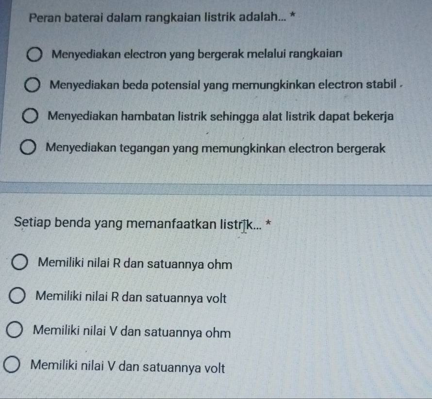 Peran baterai dalam rangkaian listrik adalah... *
Menyediakan electron yang bergerak melalui rangkaian
Menyediakan beda potensial yang memungkinkan electron stabil .
Menyediakan hambatan listrik sehingga alat listrik dapat bekerja
Menyediakan tegangan yang memungkinkan electron bergerak
Setiap benda yang memanfaatkan listrịk... *
Memiliki nilai R dan satuannya ohm
Memiliki nilai R dan satuannya volt
Memiliki nilai V dan satuannya ohm
Memiliki nilai V dan satuannya volt