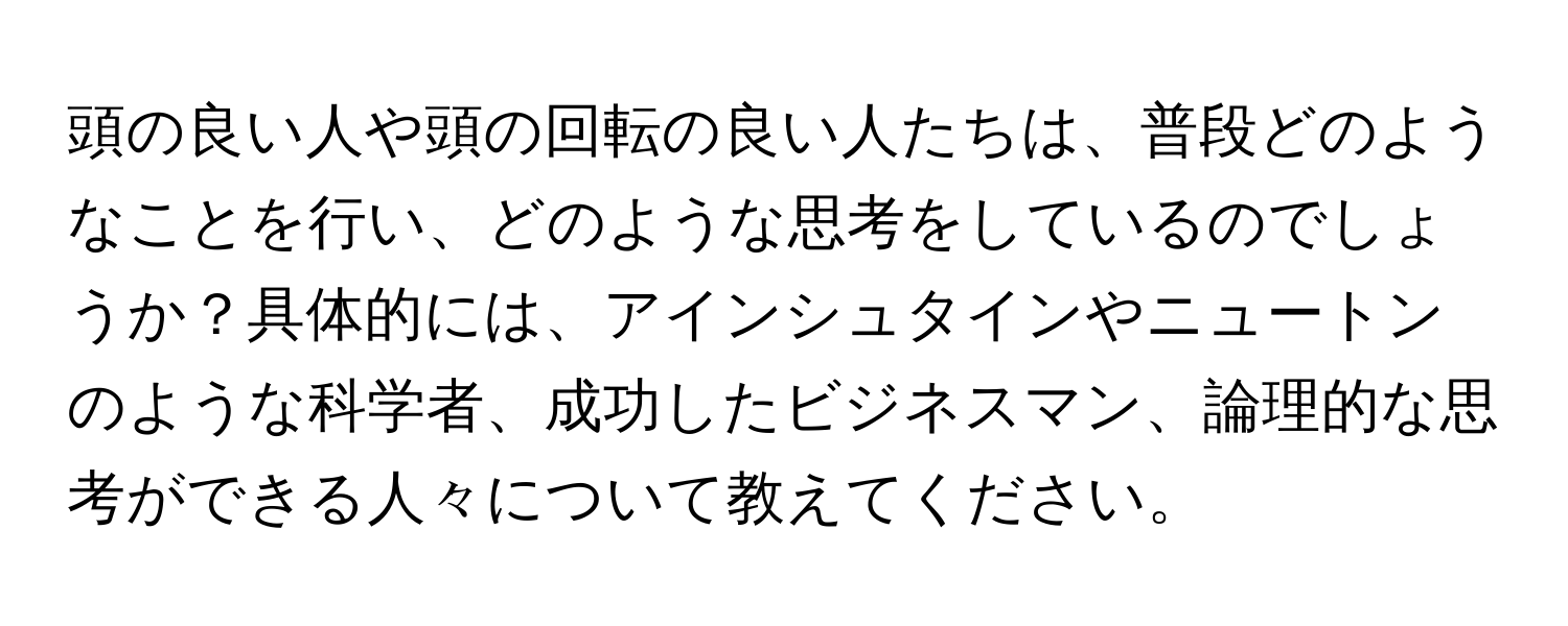 頭の良い人や頭の回転の良い人たちは、普段どのようなことを行い、どのような思考をしているのでしょうか？具体的には、アインシュタインやニュートンのような科学者、成功したビジネスマン、論理的な思考ができる人々について教えてください。