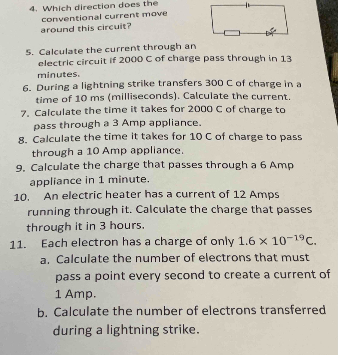 Which direction does the 
conventional current move 
around this circuit? 
5. Calculate the current through an 
electric circuit if 2000 C of charge pass through in 13
minutes. 
6. During a lightning strike transfers 300 C of charge in a 
time of 10 ms (milliseconds). Calculate the current. 
7. Calculate the time it takes for 2000 C of charge to 
pass through a 3 Amp appliance. 
8. Calculate the time it takes for 10 C of charge to pass 
through a 10 Amp appliance. 
9. Calculate the charge that passes through a 6 Amp
appliance in 1 minute. 
10. An electric heater has a current of 12 Amps
running through it. Calculate the charge that passes 
through it in 3 hours. 
11. Each electron has a charge of only 1.6* 10^(-19)C. 
a. Calculate the number of electrons that must 
pass a point every second to create a current of
1 Amp. 
b. Calculate the number of electrons transferred 
during a lightning strike.