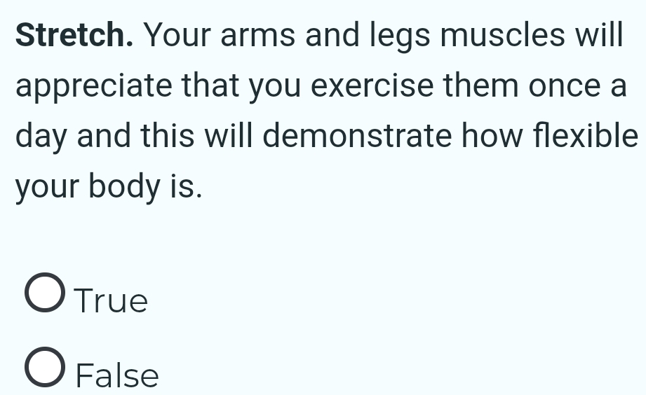 Stretch. Your arms and legs muscles will
appreciate that you exercise them once a
day and this will demonstrate how flexible
your body is.
True
False