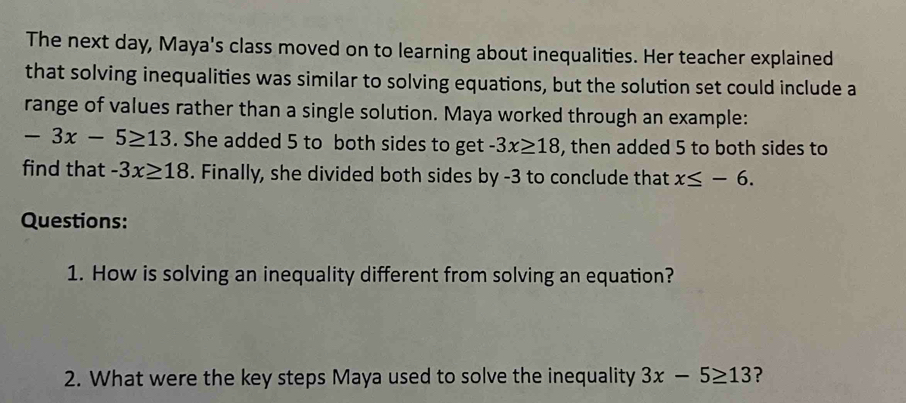 The next day, Maya's class moved on to learning about inequalities. Her teacher explained 
that solving inequalities was similar to solving equations, but the solution set could include a 
range of values rather than a single solution. Maya worked through an example:
-3x-5≥ 13. She added 5 to both sides to get -3x≥ 18 , then added 5 to both sides to 
find that -3x≥ 18. Finally, she divided both sides by -3 to conclude that x≤ -6. 
Questions: 
1. How is solving an inequality different from solving an equation? 
2. What were the key steps Maya used to solve the inequality 3x-5≥ 13 ?