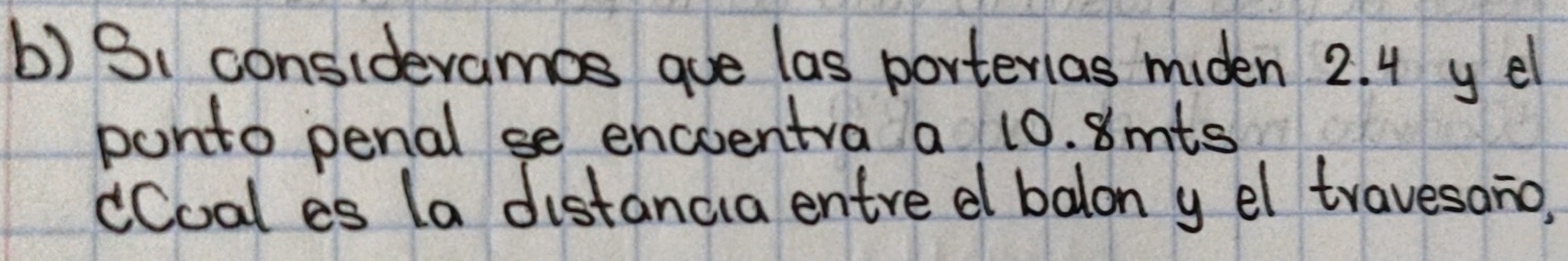 consideramos gue las porterias miden 2. 4 y el 
ponto penal se encventra a 10. 8mts
dCoal es (a distancia entre d balon y el travesano,