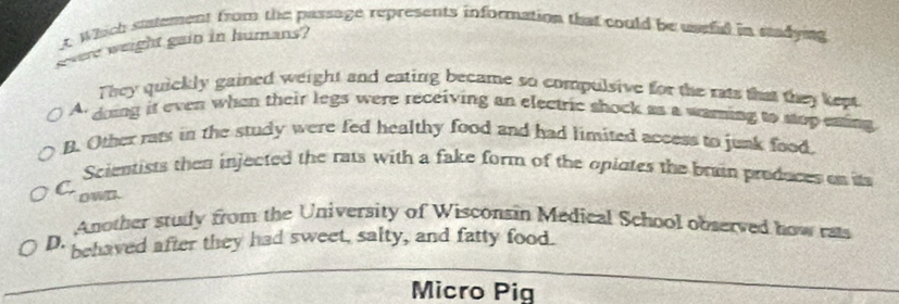 Which sutement from the passage represents information that could be useful in stadying
gwere weight gain in humans?
They quickly gained weight and eating became so compulsive for the rats that they kept.
A. doing it even when their legs were receiving an electric shock as a waring to stopesting
B. Other rats in the study were fed healthy food and had limited access to junk food.
Scientists then injected the rats with a fake form of the opiotes the brain produces on it
C. own.
Another study from the University of Wisconsin Medical School observed how rats
D. behaved after they had sweet, salty, and fatty food.
Micro Pig