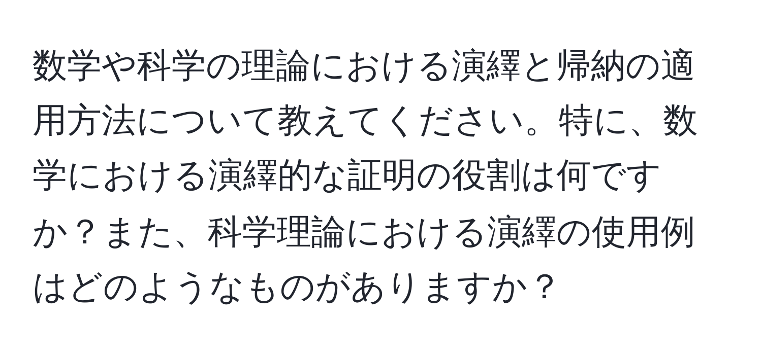 数学や科学の理論における演繹と帰納の適用方法について教えてください。特に、数学における演繹的な証明の役割は何ですか？また、科学理論における演繹の使用例はどのようなものがありますか？