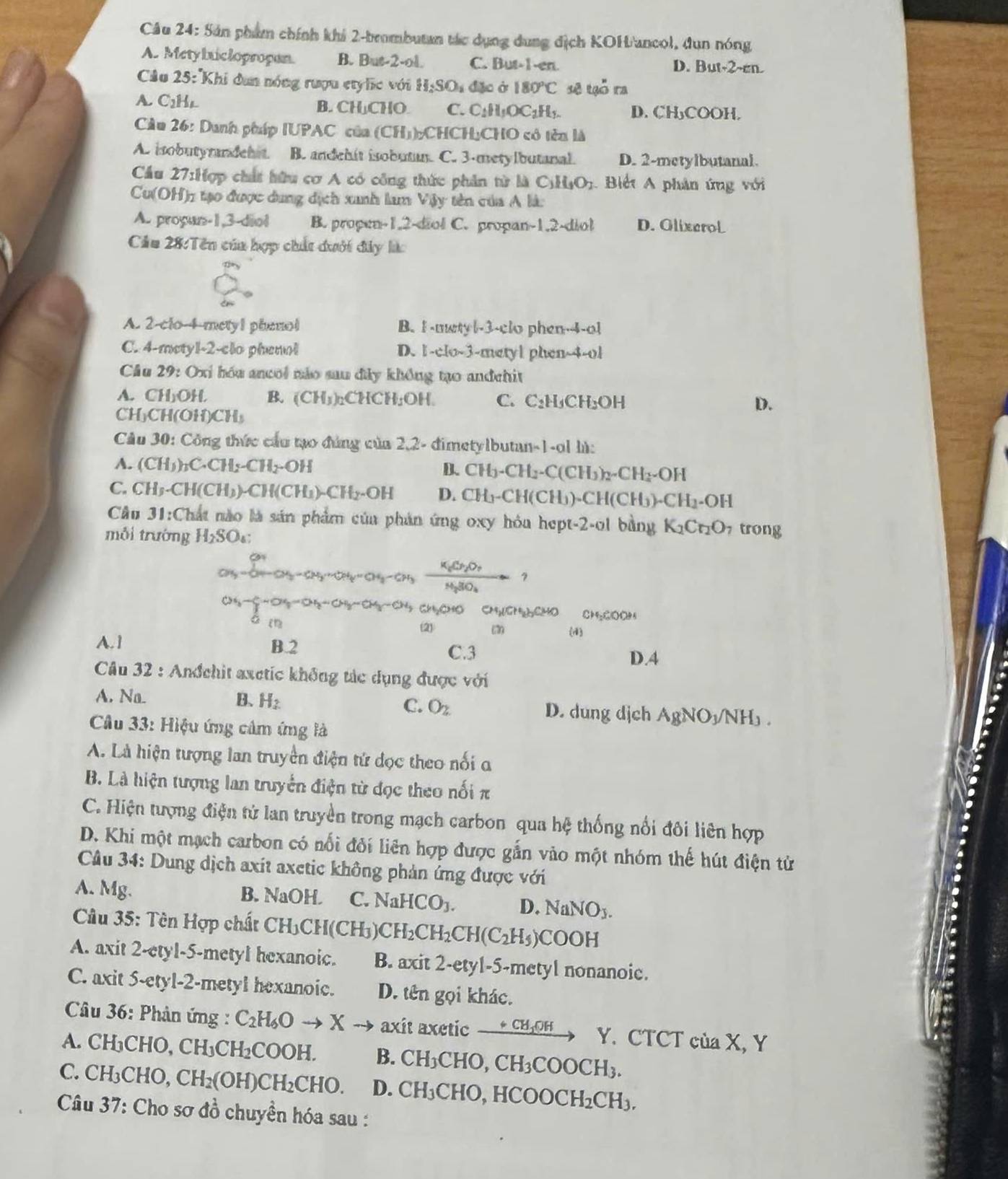 Sản phẩm chính khi 2-brombutan tác dụng dung địch KOH'ancol, dun nóng
A. Metybiclopropan. B. But-2-ol. C. But-1-en. D. But-2~en.
Câu 25: 'Khi dun nóng rượu etylc với H_2SO_4 đặc ở 180°C sẽ tgỗ ra
A. C_2H_4. B. CH↓CHO C. C_1H_1OC_2H_1. D. CH₃COOH.
Cầu 26: Danh pháp IUPAC của (CH_3) :CHCH:CHO có tên là
A. isobutyradehit B. andehit isobutm. C. 3-metylbutanal. D. 2-metylbutanal.
Cầu 27sin Cợp chất hữu cơ A có công thức phân từ △ C_1H_1O_2 Biết A phân ứng với
Cu (OH) 1 tạo được dung dịch xanh lam Vậy tên của A là:
A. proyan-1,3-diol B. propen-1.2-diol C. propan-1.2-diol D. OlixeroL
Cầu 28:Tên của hợp chất dưới đây làc
A. 2-clo-4-mety1 phenol B. I-metyl-3-clo phen -4-a
C. 4-metyl-2-clo phenol D. 1-clo-3-metyl phen-4-ol
Cầu 29: Oxi hóu ancoi nảo sau đây không tạo andehit
A. CH₃OH. B. (CH_3)_2CHCH_2OH. C. C_2H_3CH_2OH
CHCH (OH)CH_3
D.
Câu 30: Công thức cầu tạo đúng của 2,2- đimetylbutan-1-ol lù:
A. (CH_3)_2C.CH_2-CH_2-OH B. CH_3-CH_2-C(CH_3)_2-CH_2-OH
C. CH_3· CH(CH_3)· CH(CH_1)· CH_2· OH D. CH_3-CH(CH_3)-CH(CH_3)-CH_2-OH
Cầu 31:Chất nào là sản phẩm của phản ứng oxy hóa hept-2-ol bằng K_2Cr_2O_7 trong
mỗi trường H_2SO_4:
CH_3^Cu,-OH_2-OH-C_2OH_3-CH_3CCH_3+C_2O_3H_3CH_2O_3H_3SO_4+1
CH_3-delta -OH-OH-CHCH_3-CH_2+H_2O+O CH_3(CH_2)_2CH CH_2COOH

(2) (7 (d)
A.1 B.2
C.3 D.A
Câu 32 : Anđchit axetic không tác dụng được với
A, Na. B、 H_2 C. O_2 D. dung djch AgNO_3/NH_3.
Cầu 33: Hiệu ứng câm ứng là
A. Là hiện tượng lan truyền điện tứ đọc theo nổi a
B. Là hiện tượng lan truyển điện từ đọc theo nối π
C. Hiện tượng điện tử lan truyền trong mạch carbon qua hệ thống nổi đôi liên hợp
D. Khi một mạch carbon có nổi đối liên hợp được gắn vào một nhóm thế hút điện tử
Câu 34: Dung dịch axit axetic không phản ứng được với
A. Mg. B. NaOH C. NaHCO_3. D. NaNO_3.
* Câu 35: Tên Hợp chất CH_3CH(CH_3 CH_2CH_2CH(C_2H_5)COOH
A. axit 2-etyl-5-metyl hexanoic. B. axit2-ety1 |-5-metyl nonanoie.
C. axit 5-etyl-2-metyl hexanoic. D. tên gọi khác.
Câu 36: Phản ứng : C_2H_6Oto Xto axit axetic xrightarrow +CH_1OH Y. CTCT ciaX,
A. CH₃CHO, CH_3 CH₂COOH. B. CH_3CHO,CH_3COOCH_3.
C. CH₃CHO, CH_2(OH)CH_2CHO. D. CH_3CHO,HCOOCH_2CH_3.
Câu 37: Cho sơ đồ chuyền hóa sau :