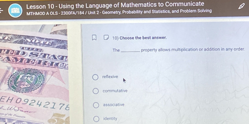 Lesson 10 - Using the Language of Mathematics to Communicate
MTHMOD A OLS - 2300FA/184 / Unit 2 - Geometry, Probability and Statistics, and Problem Solving
10) Choose the best answer.
DST
The_ property allows multiplication or addition in any order.
Americ
reflexive
commutative
EH09242178 associative
Us

identity