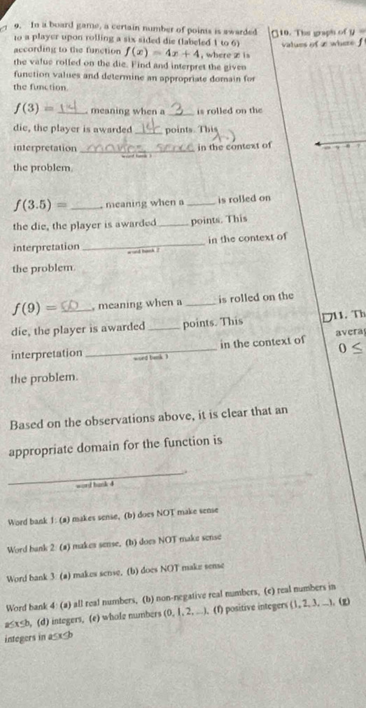 In a board game, a certain number of points is swarded
to a player upon rolling a six sided die (labeled 1 to 6) [ 10. The graph of y
values of x where f
according to the function f(x)=4x+4 , where z is 
the value rolled on the die. Find and interpret the given
function values and determine an appropriate domain for
the function.
f(3)= _meaning when a _is rolled on the
die, the player is awarded _points. This
interpretation _in the context of 7
the problem.
f(3.5)= _, meaning when a _is rolled on
the die, the player is awarded_ points. This
interpretation _in the context of
y ond hank ?
the problem.
f(9)= _, meaning when a _is rolled on the
die, the player is awarded _points. This 711. Th
_
in the context of avera
0 
interpretation ord bank 
the problem.
Based on the observations above, it is clear that an
appropriate domain for the function is
_.
word bank 4
Word bank 1: (a) makes sense, (b) does NOT make sense
Word bank 2 (a) makes sense. (b) does NOT make sense
Word bank 3 (a) makes sense. (b) does NOT make sense
Word bank 4: (a) all real numbers, (b) non-negative real numbers, (c) real numbers in
a≤x≤b, (d) integers, (e) whole numbers (0, 1, 2, ...). (f) positive integers (1, 2, 3, ...), (g)
integers in a≤x≤b