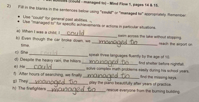 Dilities (could - managed to) - Mind Flow 1, pages 14 & 15. 
2) Fill in the blanks in the sentences below using "could' or 'managed to' appropriately. Remember: 
Use ''could'' for general past abilities. 
Use ''managed to'' for specific achievements or actions in particular situations. 
a) When I was a child, I _swim across the lake without stopping. 
b) Even though the car broke down, we _reach the airport on 
time. 
c) She_ speak three languages fluently by the age of 10. 
d) Despite the heavy rain, the hikers_ find shelter before nightfall. 
e) He_ solve complex math problems easily during his school years. 
f) After hours of searching, we finally_ find the missing keys. 
g) They_ play the piano beautifully after years of practice. 
h) The firefighters _rescue everyone from the burning building.