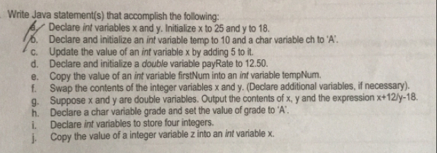 Write Java statement(s) that accomplish the following: 
a Declare int variables x and y. Initialize x to 25 and y to 18. 
6. Declare and initialize an int variable temp to 10 and a char variable ch to 'A’. 
c. Update the value of an int variable x by adding 5 to it. 
d. Declare and initialize a double variable payRate to 12.50. 
e. Copy the value of an int variable firstNum into an int variable tempNum. 
f. Swap the contents of the integer variables x and y. (Declare additional variables, if necessary). 
g. Suppose x and y are double variables. Output the contents of x, y and the expression x+12/y-18
h. Declare a char variable grade and set the value of grade to ‘ A ’. 
i, Declare int variables to store four integers. 
j. Copy the value of a integer variable z into an int variable x.