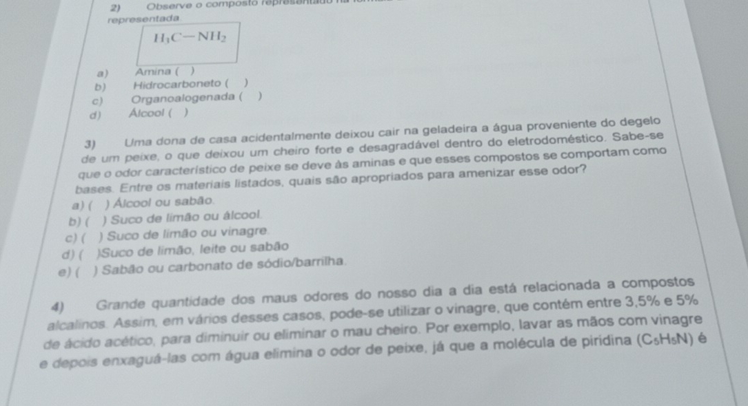 Observe o composto represantau
representada
H_1C-NH_2
a) Amina ( )
b) Hidrocarboneto (
c) Organoalogenada ( )
d) Alcool ( )
3) Uma dona de casa acidentalmente deixou cair na geladeira a água proveniente do degelo
de um peixe, o que deixou um cheiro forte e desagradável dentro do eletrodoméstico. Sabe-se
que o odor característico de peixe se deve às aminas e que esses compostos se comportam como
bases. Entre os materiais listados, quais são apropriados para amenizar esse odor?
a) ( ) Álcool ou sabão.
b) ( ) Suco de limão ou álcool.
c) ( ) Suco de limão ou vinagre.
d) ( )Suco de limão, leite ou sabão
e) ( ) Sabão ou carbonato de sódio/barrilha.
4) Grande quantidade dos maus odores do nosso dia a dia está relacionada a compostos
alcalinos. Assim, em vários desses casos, pode-se utilizar o vinagre, que contém entre 3,5% e 5%
de ácido acético, para diminuir ou eliminar o mau cheiro. Por exemplo, lavar as mãos com vinagre
e depois enxaguá-las com água elimina o odor de peixe, já que a molécula de piridina (C_5H_5N) é