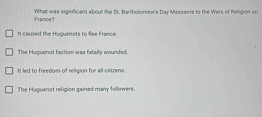 What was significant about the St. Bartholomew's Day Massacre to the Wars of Religion on
France?
It caused the Huguenots to flee France.
The Huguenot faction was fatally wounded.
It led to freedom of religion for all citizens.
The Huguenot religion gained many followers.