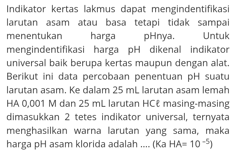 Indikator kertas lakmus dapat mengindentifikasi 
larutan asam atau basa tetapi tidak sampai 
menentukan harga pHnya. Untuk 
mengindentifikasi harga pH dikenal indikator 
universal baik berupa kertas maupun dengan alat. 
Berikut ini data percobaan penentuan pH suatu 
larutan asam. Ke dalam 25 mL larutan asam lemah 
HA 0,001 M dan 25 mL larutan HCł masing-masing 
dimasukkan 2 tetes indikator universal, ternyata 
menghasilkan warna larutan yang sama, maka 
harga pH asam klorida adalah .... (Ka HA=10^(-5))