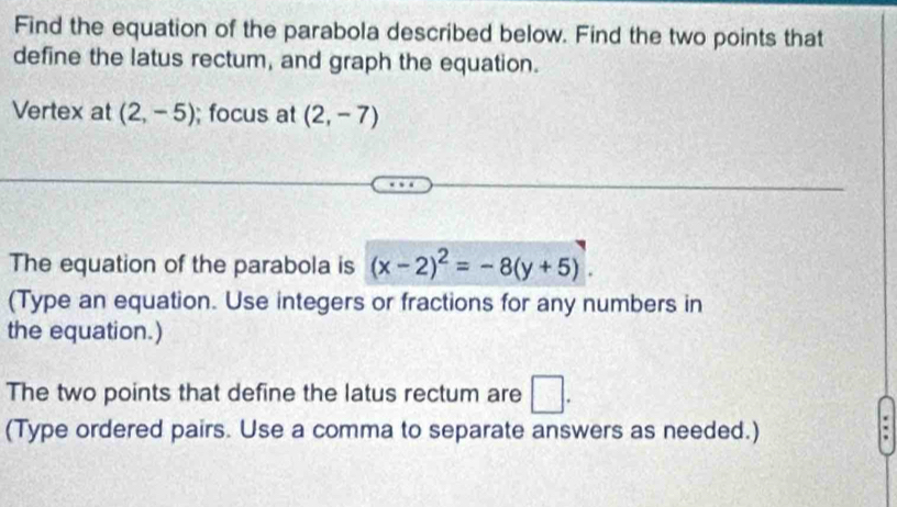 Find the equation of the parabola described below. Find the two points that 
define the latus rectum, and graph the equation. 
Vertex at (2,-5); focus at (2,-7)
The equation of the parabola is (x-2)^2=-8(y+5). 
(Type an equation. Use integers or fractions for any numbers in 
the equation.) 
The two points that define the latus rectum are □ . 
(Type ordered pairs. Use a comma to separate answers as needed.)