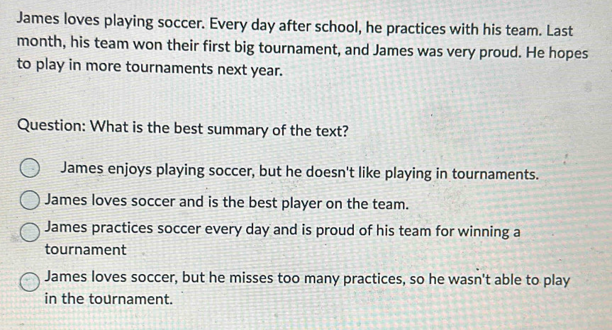 James loves playing soccer. Every day after school, he practices with his team. Last
month, his team won their first big tournament, and James was very proud. He hopes
to play in more tournaments next year.
Question: What is the best summary of the text?
James enjoys playing soccer, but he doesn't like playing in tournaments.
James loves soccer and is the best player on the team.
James practices soccer every day and is proud of his team for winning a
tournament
James loves soccer, but he misses too many practices, so he wasn't able to play
in the tournament.