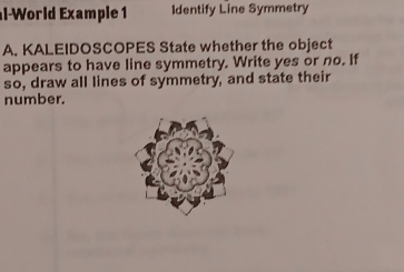 al-World Example 1 Identify Line Symmetry 
A. KALEIDOSCOPES State whether the object 
appears to have line symmetry. Write yes or no. If 
so, draw all lines of symmetry, and state their 
number.