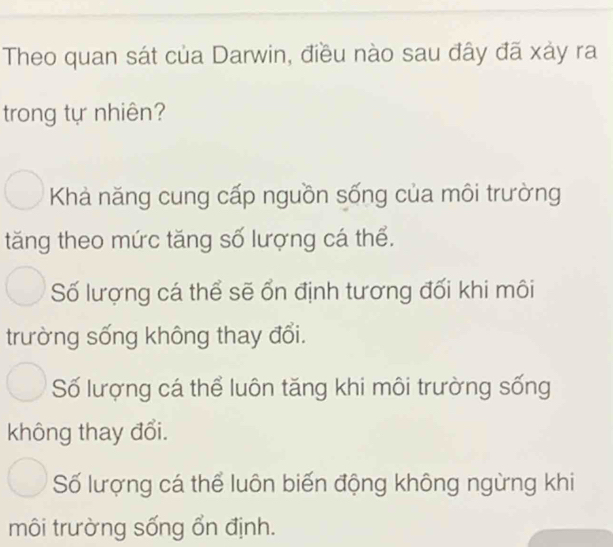 Theo quan sát của Darwin, điều nào sau đây đã xảy ra
trong tự nhiên?
Khả năng cung cấp nguồn sống của môi trường
tăng theo mức tăng số lượng cá thể.
Số lượng cá thể sẽ ổn định tương đối khi môi
trường sống không thay đổi.
Số lượng cá thể luôn tăng khi môi trường sống
không thay đổi.
Số lượng cá thể luôn biến động không ngừng khi
môi trường sống ổn định.