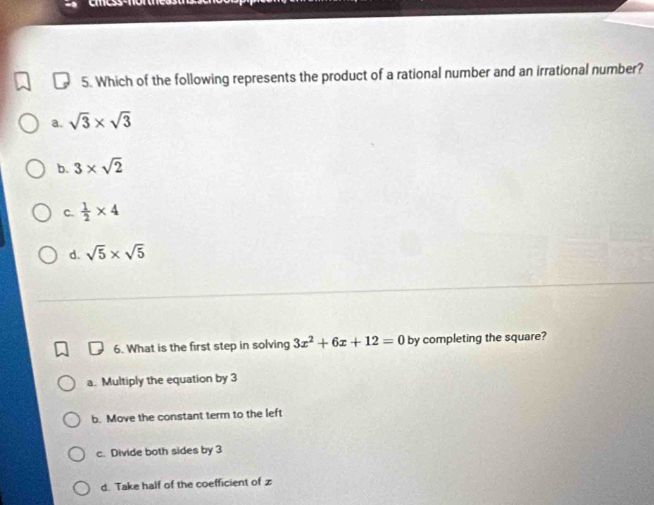 Which of the following represents the product of a rational number and an irrational number?
a. sqrt(3)* sqrt(3)
b. 3* sqrt(2)
C.  1/2 * 4
d. sqrt(5)* sqrt(5)
6. What is the first step in solving 3x^2+6x+12=0 by completing the square?
a. Multiply the equation by 3
b. Move the constant term to the left
c. Divide both sides by 3
d. Take half of the coefficient of z