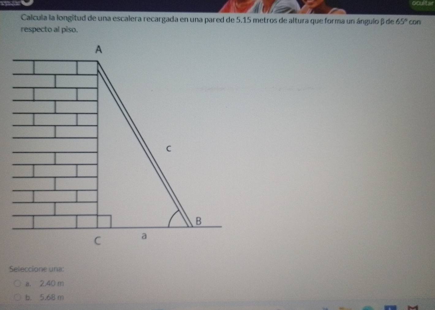 ocultar
Calcula la longitud de una escalera recargada en una pared de 5.15 metros de altura que forma un ángulo β de 65°
respecto al piso. con
Seleccione una:
a. 2.40 m
b. 5.68 m