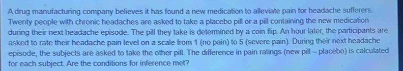 A drug manufacturing company believes it has found a new medication to alleviate pain for headache sufferers. 
Twenty people with chronic headaches are asked to take a placebo pill or a pill containing the new medication 
during their next headache episode. The pill they take is determined by a coin flip. An hour later, the participants are 
asked to rate their headache pain level on a scale from 1 (no pain) to 5 (severe pain). During their next headache 
episode, the subjects are asked to take the other pill. The difference in pain ratings (new pill - placebo) is calculated 
for each subject. Are the conditions for inference met?