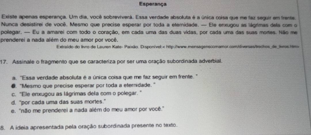 Esperança
Existe apenas esperança. Um dia, você sobreviverá. Essa verdade absoluta é a única coisa que me faz seguir em frente.
Nunca desistirei de você. Mesmo que precise esperar por toda a eternidade. — Ele enxugou as lágrimas dela com o
polegar. — Eu a amarei com todo o coração, em cada uma das duas vidas, por cada uma das suas mortes. Não me
prenderei a nada além do meu amor por você.
Extraido do livro de Lauren Kate- Paixão. Disponível:
17. Assinale o fragmento que se caracteriza por ser uma oração subordinada adverbial.
a. ''Essa verdade absoluta é a única coisa que me faz seguir em frente.'
●, “Mesmo que precise esperar por toda a eternidade.”
c. “Ele enxugou as lágrimas dela com o polegar. ”
d. “por cada uma das suas mortes.”
e. ''não me prenderei a nada além do meu amor por você.”
8. A ideia apresentada pela oração subordinada presente no texto.