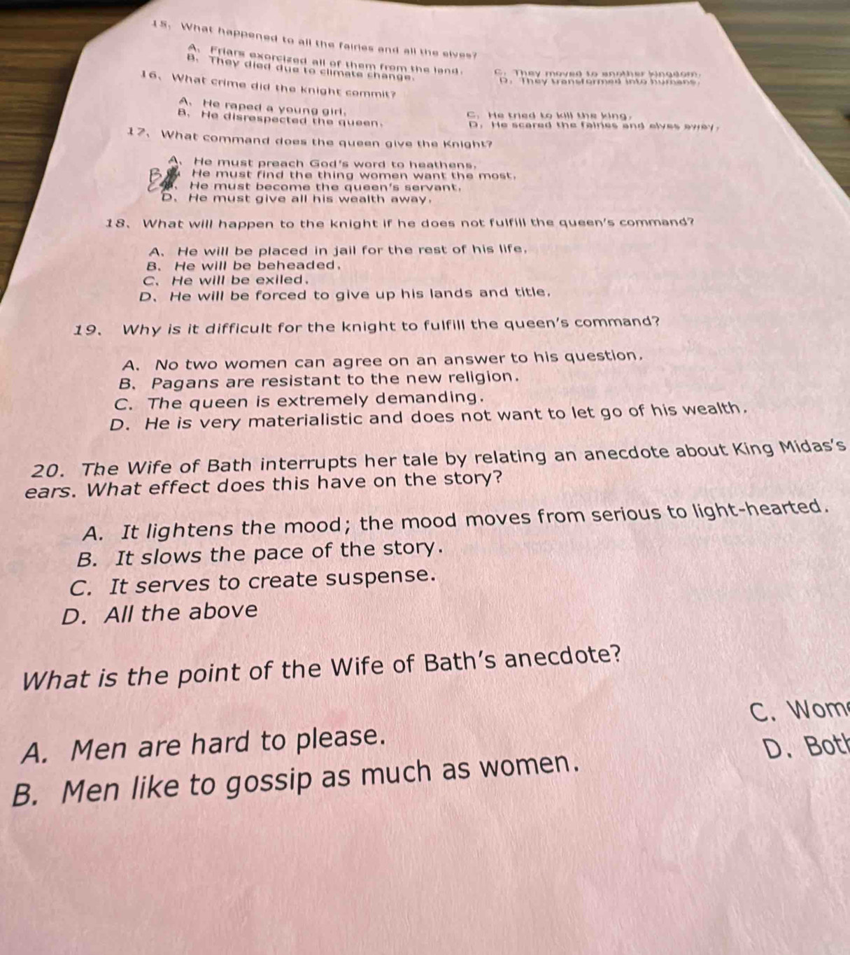 What happened to all the fairies and all the sives?
Friars exorcized all of them from the land C. They moved to another kingdom.
B. They died due to climate shange.
D . They transformed into human 
16、 What crime did the knight commit?
A. He raped a young girl.
C. He tried to kill the king.
B. He disrespected the queen.
D. He scared the faires and elves away.
17. What command does the queen give the Knight?
A、 He must preach God's word to heathens.
He must find the thing women want the most.
He must become the queen's servant.
D. He must give all his wealth away.
18、 What will happen to the knight if he does not fulfill the queen's command?
A、 He will be placed in jail for the rest of his life,
B. He will be beheaded.
C、 He will be exiled.
D、He will be forced to give up his lands and title.
19、 Why is it difficult for the knight to fulfill the queen's command?
A. No two women can agree on an answer to his question.
B. Pagans are resistant to the new religion.
C. The queen is extremely demanding.
D. He is very materialistic and does not want to let go of his wealth.
20. The Wife of Bath interrupts her tale by relating an anecdote about King Midas's
ears. What effect does this have on the story?
A. It lightens the mood； the mood moves from serious to light-hearted.
B. It slows the pace of the story.
C. It serves to create suspense.
D. All the above
What is the point of the Wife of Bath’s anecdote?
A. Men are hard to please. C. Wom
D. Both
B. Men like to gossip as much as women.
