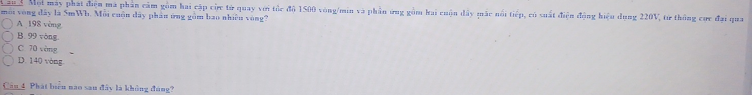 a 3. Một máy phát điện mà phần cảm gồm hai cập cực từ quay với tốc độ 1500 vòng/min và phần ứng gồm kai cuộn đây mắc nổi tiếp, có suất điện động hiệu dụng 220V, từ thông cực đại qua
môi vòng đây là 5mWh. Mỗi cuộn đây phầu ứng gồm bao nhiều vòng?
A 198 vòng
B. 99 vòng.
C. 70 vòng
D. 140 vòng.
Cần 4 Phát biển nào sau đây là không đúng?