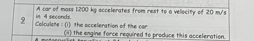 A car of mass 1200 kg accelerates from rest to a velocity of 20 m/s
in 4 seconds. 
9 Calculate : (i) the acceleration of the car 
(ii) the engine force required to produce this acceleration.